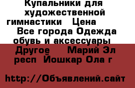 Купальники для  художественной гимнастики › Цена ­ 8 500 - Все города Одежда, обувь и аксессуары » Другое   . Марий Эл респ.,Йошкар-Ола г.